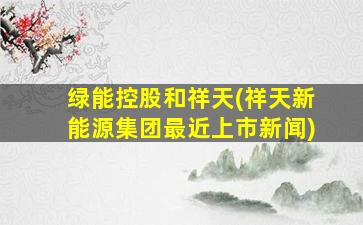 绿能控股和祥天(祥天新能源集团最近上市新闻)-图1