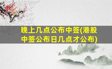 晚上几点公布中签(港股中签公布日几点才公布)-图1