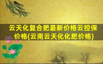 云天化复合肥最新价格云控保价格(云南云天化化肥价格)-图1