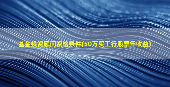 基金投资顾问资格条件(50万买工行股票年收益)-图1