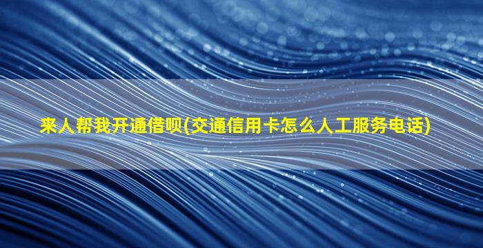 来人帮我开通借呗(交通信用卡怎么人工服务电话)-图1