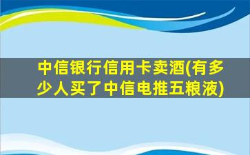 中信银行信用卡卖酒(有多少人买了中信电推五粮液)-图1