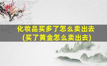 化妆品买多了怎么卖出去(买了黄金怎么卖出去)-图1