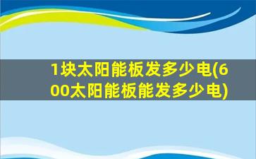 1块太阳能板发多少电(600太阳能板能发多少电)-图1