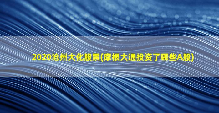 2020沧州大化股票(摩根大通投资了哪些A股)-图1