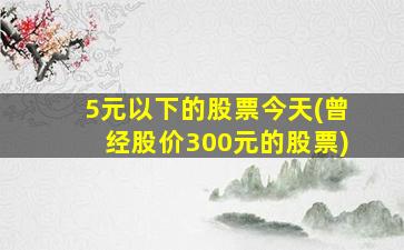 5元以下的股票今天(曾经股价300元的股票)-图1