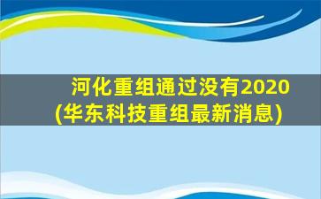 河化重组通过没有2020(华东科技重组最新消息)-图1