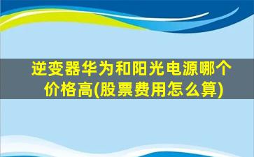 逆变器华为和阳光电源哪个价格高(股票费用怎么算)-图1