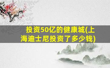 投资50亿的健康城(上海迪士尼投资了多少钱)-图1