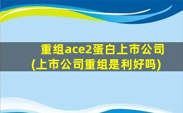 重组ace2蛋白上市公司(上市公司重组是利好吗)-图1