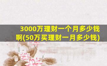 3000万理财一个月多少钱啊(50万买理财一月多少钱)-图1