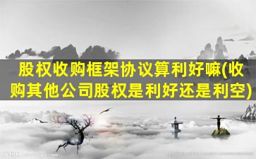 股权收购框架协议算利好嘛(收购其他公司股权是利好还是利空)-图1