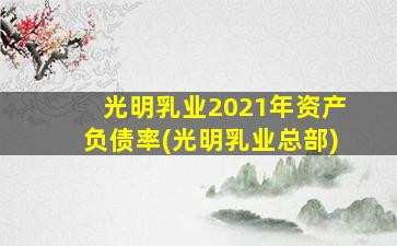 光明乳业2021年资产负债率(光明乳业总部)-图1