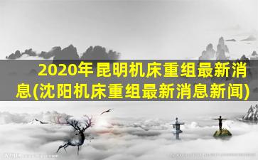 2020年昆明机床重组最新消息(沈阳机床重组最新消息新闻)-图1