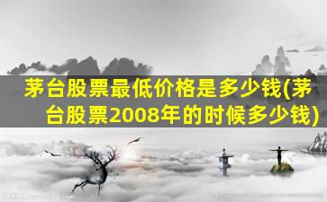 茅台股票最低价格是多少钱(茅台股票2008年的时候多少钱)-图1