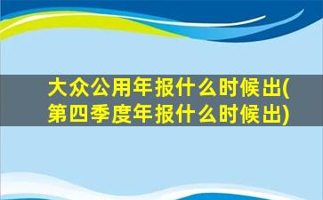 大众公用年报什么时候出(第四季度年报什么时候出)-图1