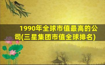 1990年全球市值最高的公司(三星集团市值全球排名)-图1