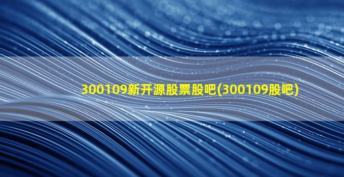 300109新开源股票股吧(300109股吧)-图1