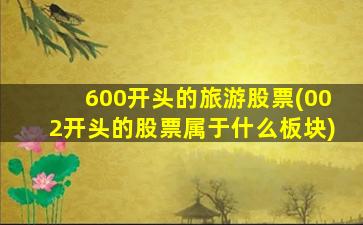 600开头的旅游股票(002开头的股票属于什么板块)-图1