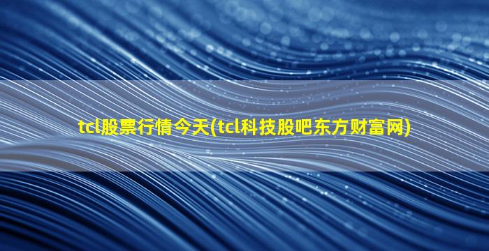 tcl股票行情今天(tcl科技股吧东方财富网)-图1