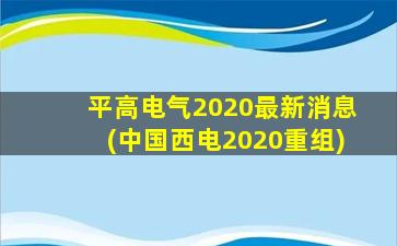 平高电气2020最新消息(中国西电2020重组)-图1