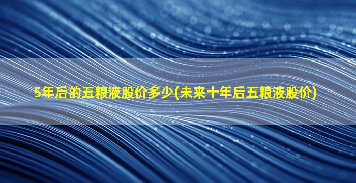 5年后的五粮液股价多少(未来十年后五粮液股价)-图1