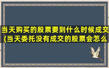 当天购买的股票要到什么时候成交(当天委托没有成交的股票会怎么处理)-图1