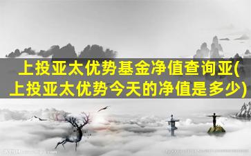 上投亚太优势基金净值查询亚(上投亚太优势今天的净值是多少)-图1