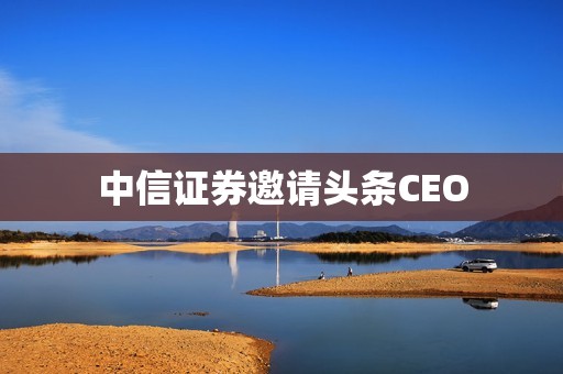 中信证券邀请头条CEO 资讯