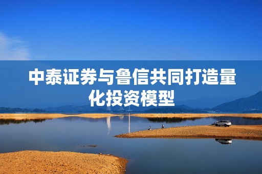 中泰证券与鲁信共同打造量化投资模型 资讯