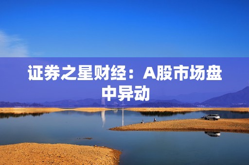 证券之星财经：A股市场盘中异动 资讯